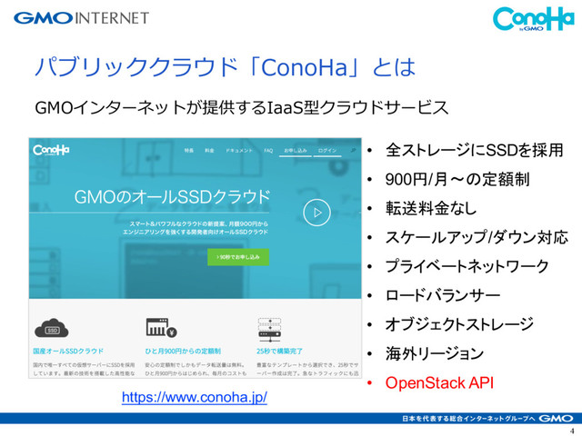 4
パブリッククラウド「ConoHa」とは
GMOインターネットが提供するIaaS型クラウドサービス
• 全ストレージにSSDを採用
• 900円/月〜の定額制
• 転送料金なし
• スケールアップ/ダウン対応
• プライベートネットワーク
• ロードバランサー
• オブジェクトストレージ
• 海外リージョン
• OpenStack API
https://www.conoha.jp/
