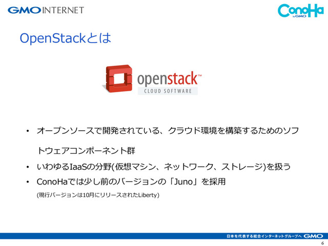 6
OpenStackとは
• オープンソースで開発されている、クラウド環境を構築するためのソフ
トウェアコンポーネント群
• いわゆるIaaSの分野(仮想マシン、ネットワーク、ストレージ)を扱う
• ConoHaでは少し前のバージョンの「Juno」を採⽤
(現⾏バージョンは10⽉にリリースされたLiberty)
