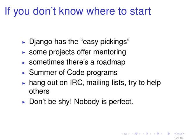 If you don’t know where to start
Django has the “easy pickings”
some projects offer mentoring
sometimes there’s a roadmap
Summer of Code programs
hang out on IRC, mailing lists, try to help
others
Don’t be shy! Nobody is perfect.
12 / 16
