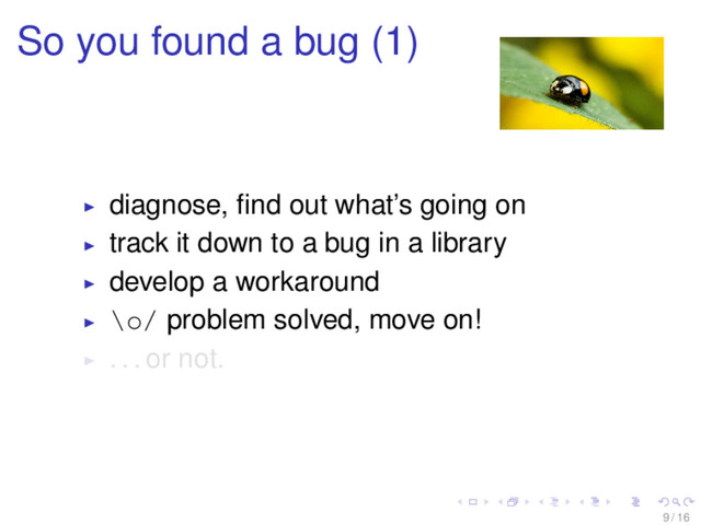 So you found a bug (1)
diagnose, ﬁnd out what’s going on
track it down to a bug in a library
develop a workaround
\o/ problem solved, move on!
. . . or not.
9 / 16
