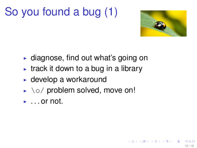So you found a bug (1)
diagnose, ﬁnd out what’s going on
track it down to a bug in a library
develop a workaround
\o/ problem solved, move on!
. . . or not.
10 / 16
