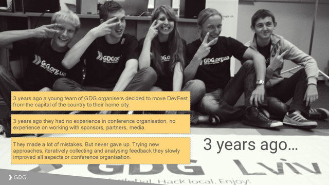 3 years ago…
3 years ago a young team of GDG organisers decided to move DevFest
from the capital of the country to their home city.
3 years ago they had no experience in conference organisation, no
experience on working with sponsors, partners, media.
They made a lot of mistakes. But never gave up. Trying new
approaches, iteratively collecting and analysing feedback they slowly
improved all aspects or conference organisation.
