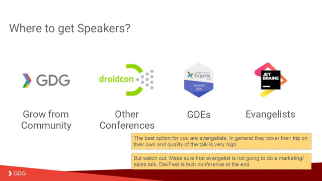 Where to get Speakers?
Evangelists
GDEs
Other
Conferences
Grow from
Community
But watch out. Make sure that evangelist is not going to do a marketing/
sales talk. DevFest is tech conference at the end
The best option for you are evangelists. In general they cover their trip on
their own and quality of the talk is very high
