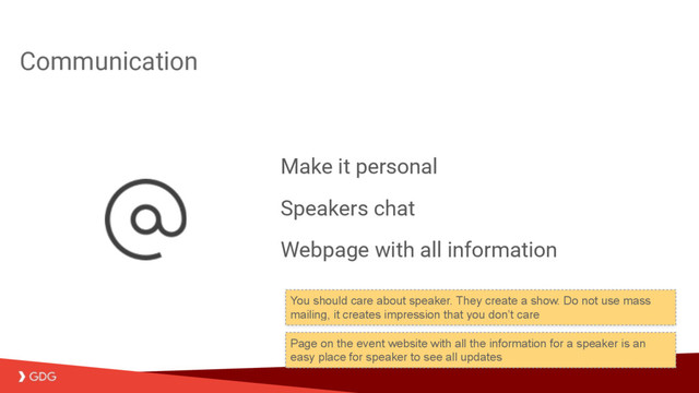 Communication
Make it personal
Speakers chat
Webpage with all information
Page on the event website with all the information for a speaker is an
easy place for speaker to see all updates
You should care about speaker. They create a show. Do not use mass
mailing, it creates impression that you don’t care
