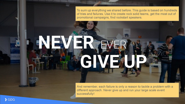 NEVER EVER
GIVE UP
And remember, each failure is only a reason to tackle a problem with a
different approach. Never give up and run your large scale event
successfully!
To sum up everything we shared before. This guide is based on hundreds
of tries and failures. Use it to create rock solid teams, get the most out of
promotional campaigns, find rockstart speakers.
