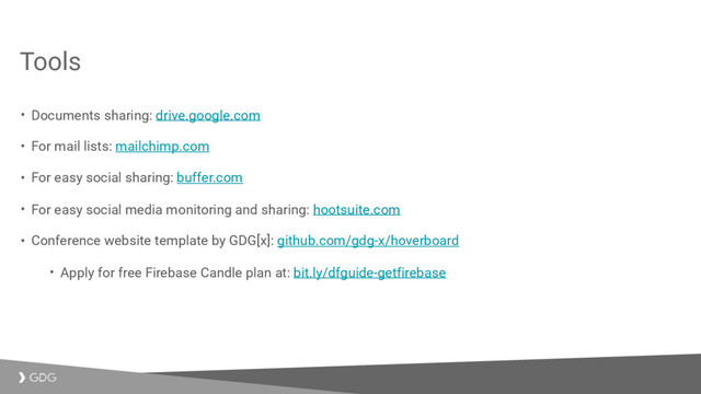 Tools
• Documents sharing: drive.google.com
• For mail lists: mailchimp.com
• For easy social sharing: buffer.com
• For easy social media monitoring and sharing: hootsuite.com
• Conference website template by GDG[x]: github.com/gdg-x/hoverboard
• Apply for free Firebase Candle plan at: bit.ly/dfguide-getfirebase
