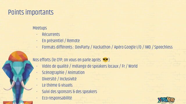 Points importants
Meetups
- Récurrents
- En présentiel / Remote
- Formats différents : DevParty / Hackathon / Apéro Google I/O / IWD / Speechless
Nos efforts (le CFP, on vous en parle après 😎)
- Vidéo de qualité / mélange de speakers locaux / Fr / World
- Scénographie / Animation
- Diversité / Inclusivité
- Le thème & visuels
- Suivi des sponsors & des speakers
- Eco-responsabilité

