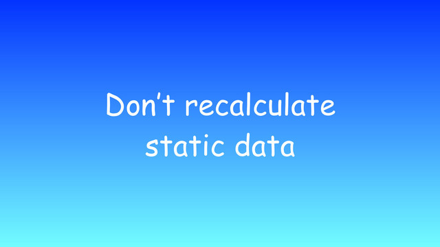 Don’t recalculate
static data
