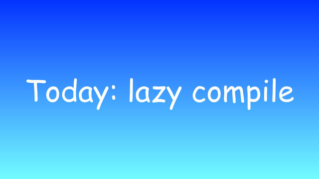 Today: lazy compile
