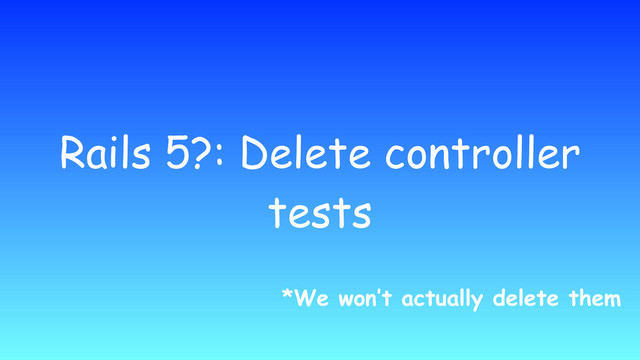Rails 5?: Delete controller
tests
*We won’t actually delete them
