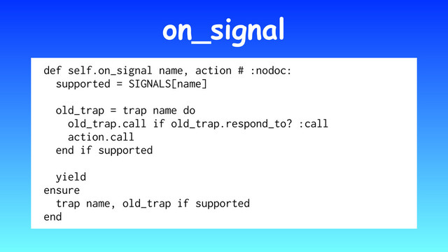 on_signal
def self.on_signal name, action # :nodoc:
supported = SIGNALS[name]
old_trap = trap name do
old_trap.call if old_trap.respond_to? :call
action.call
end if supported
yield
ensure
trap name, old_trap if supported
end
