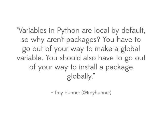 "Variables in Python are local by default,
so why aren't packages? You have to
go out of your way to make a global
variable. You should also have to go out
of your way to install a package
globally."
– Trey Hunner (@treyhunner)
