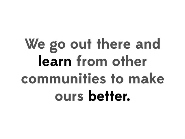 We go out there and
learn from other
communities to make
ours better.
