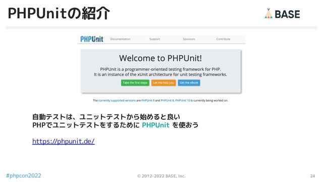 24
© 2012-2022 BASE, Inc.
#phpcon2022
PHPUnitの紹介
自動テストは、ユニットテストから始めると良い
PHPでユニットテストをするために PHPUnit を使おう
https://phpunit.de/
