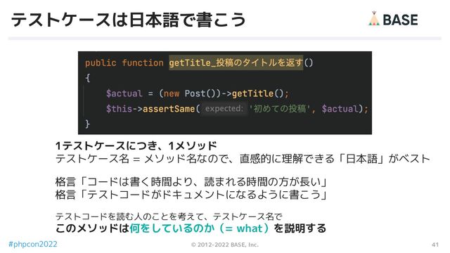 41
© 2012-2022 BASE, Inc.
#phpcon2022
テストケースは日本語で書こう
1テストケースにつき、1メソッド
テストケース名 = メソッド名なので、直感的に理解できる「日本語」がベスト
格言「コードは書く時間より、読まれる時間の方が長い」
格言「テストコードがドキュメントになるように書こう」
テストコードを読む人のことを考えて、テストケース名で
このメソッドは何をしているのか（= what）を説明する
