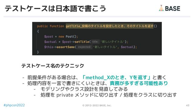 43
© 2012-2022 BASE, Inc.
#phpcon2022
テストケースは日本語で書こう
テストケース名のテクニック
- 前提条件がある場合は、「method_Xのとき、Yを返す」と書く
- 処理内容を一言で書きにくいときは、責務が多すぎる可能性あり
- モデリングやクラス設計を見直してみる
- 処理を private メソッドに切り出す / 処理をクラスに切り出す
