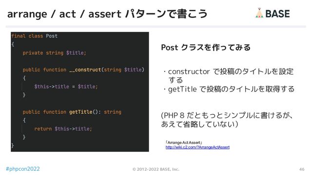 46
© 2012-2022 BASE, Inc.
#phpcon2022
arrange / act / assert パターンで書こう
・constructor で投稿のタイトルを設定
　する
・getTitle で投稿のタイトルを取得する
(PHP 8 だともっとシンプルに書けるが、
あえて省略していない）
「Arrange Act Assert」
http://wiki.c2.com/?ArrangeActAssert
Post クラスを作ってみる
