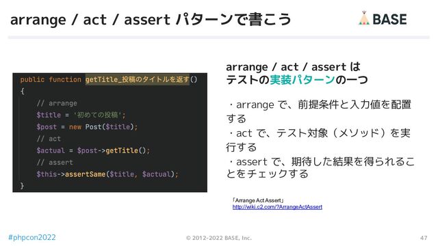 47
© 2012-2022 BASE, Inc.
#phpcon2022
arrange / act / assert パターンで書こう
「Arrange Act Assert」
http://wiki.c2.com/?ArrangeActAssert
・arrange で、前提条件と入力値を配置
する
・act で、テスト対象（メソッド）を実
行する
・assert で、期待した結果を得られるこ
とをチェックする
arrange / act / assert は
テストの実装パターンの一つ
