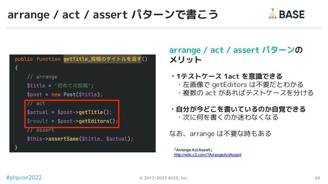 48
© 2012-2022 BASE, Inc.
#phpcon2022
arrange / act / assert パターンで書こう
「Arrange Act Assert」
http://wiki.c2.com/?ArrangeActAssert
arrange / act / assert パターンの
メリット
・1テストケース 1act を意識できる
　・左画像で getEditors は不要だとわかる
　・複数の act があればテストケースを分ける
・自分が今どこを書いているのか自覚できる
　・次に何を書くのか迷わなくなる
なお、arrange は不要な時もある
