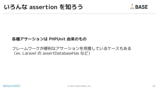 58
© 2012-2022 BASE, Inc.
#phpcon2022
いろんな assertion を知ろう
各種アサーションは PHPUnit 由来のもの
フレームワークが便利なアサーションを用意しているケースもある
（ex. Laravel の assertDatabaseHas など）

