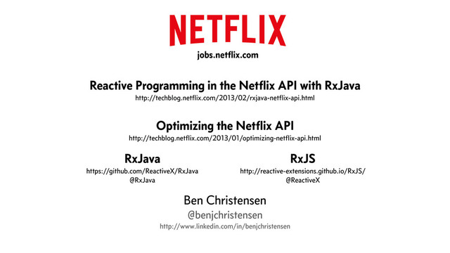 !
Reactive Programming in the Netﬂix API with RxJava
http://techblog.netﬂix.com/2013/02/rxjava-netﬂix-api.html
!
Optimizing the Netﬂix API
http://techblog.netﬂix.com/2013/01/optimizing-netﬂix-api.html
!
!
!
!
Ben Christensen
@benjchristensen
http://www.linkedin.com/in/benjchristensen
RxJava
https://github.com/ReactiveX/RxJava
@RxJava
RxJS
http://reactive-extensions.github.io/RxJS/
@ReactiveX
jobs.netﬂix.com
