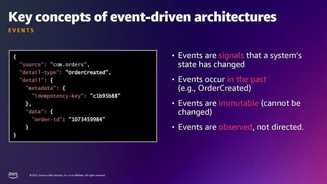 © 2023, Amazon Web Services, Inc. or its affiliates. All rights reserved.
Key concepts of event-driven architectures
E V E N T S
• Events are signals that a system’s
state has changed
• Events occur in the past
(e.g., OrderCreated)
• Events are immutable (cannot be
changed)
• Events are observed, not directed.
"source": "com.orders",
"detail-type":
"detail":
"metadata":
"idempotency-key":
"data":
"order-id"
