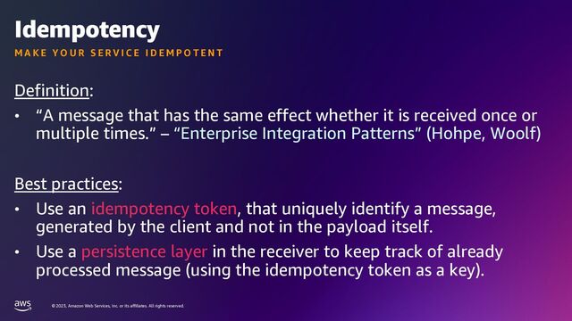© 2023, Amazon Web Services, Inc. or its affiliates. All rights reserved.
Idempotency
Definition:
• “A message that has the same effect whether it is received once or
multiple times.” – “Enterprise Integration Patterns” (Hohpe, Woolf)
Best practices:
• Use an idempotency token, that uniquely identify a message,
generated by the client and not in the payload itself.
• Use a persistence layer in the receiver to keep track of already
processed message (using the idempotency token as a key).
M A K E Y O U R S E R V I C E I D E M P O T E N T
