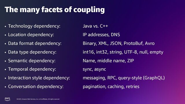 © 2023, Amazon Web Services, Inc. or its affiliates. All rights reserved.
The many facets of coupling
• Technology dependency: Java vs. C++
• Location dependency: IP addresses, DNS
• Data format dependency: Binary, XML, JSON, ProtoBuf, Avro
• Data type dependency: int16, int32, string, UTF-8, null, empty
• Semantic dependency: Name, middle name, ZIP
• Temporal dependency: sync, async
• Interaction style dependency: messaging, RPC, query-style (GraphQL)
• Conversation dependency: pagination, caching, retries
