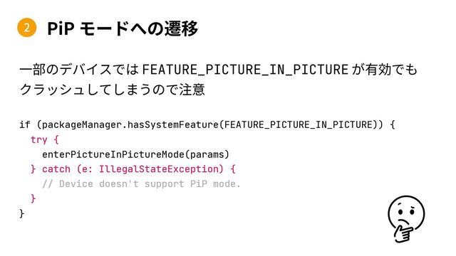 PiP
if (packageManager.hasSystemFeature(FEATURE_PICTURE_IN_PICTURE)) {
try {
enterPictureInPictureMode(params)
} catch (e: IllegalStateException) {
// Device doesn't support PiP mode.
}
}
2
FEATURE_PICTURE_IN_PICTURE
