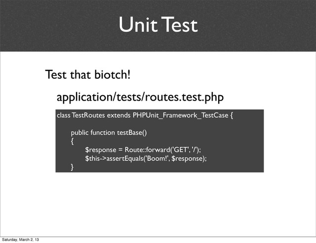 Unit Test
application/tests/routes.test.php
Test that biotch!
class TestRoutes extends PHPUnit_Framework_TestCase {
	
 public function testBase()
	
 {
	
 	
 $response = Route::forward('GET', '/');
	
 	
 $this->assertEquals('Boom!', $response);
	
 }
Saturday, March 2, 13
