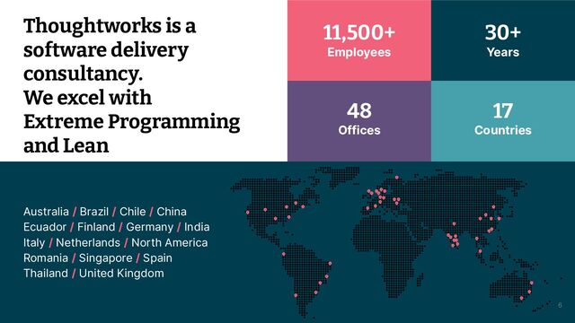 © 2021 Thoughtworks 6
Australia / Brazil / Chile / China
Ecuador / Finland / Germany / India
Italy / Netherlands / North America
Romania / Singapore / Spain
Thailand / United Kingdom
Thoughtworks is a
software delivery
consultancy.
We excel with
Extreme Programming
and Lean
11,500+
Employees
17
Countries
48
Offices
30+
Years
