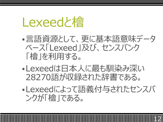 Lexeedと檜
言語資源として、更に基本語意味データ
ベース「Lexeed」及び、センスバンク
「檜」を利用する。
Lexeedは日本人に最も馴染み深い
28270語が収録された辞書である。
Lexeedによって語義付与されたセンスバ
ンクが「檜」である。
12
