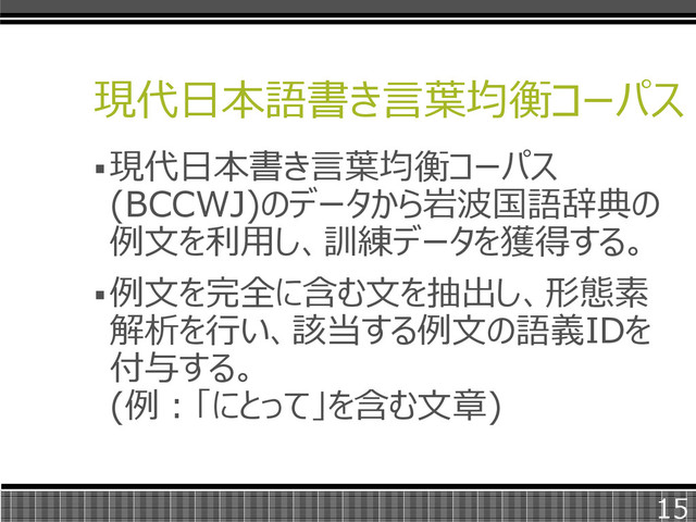 現代日本語書き言葉均衡コーパス
現代日本書き言葉均衡コーパス
(BCCWJ)のデータから岩波国語辞典の
例文を利用し、訓練データを獲得する。
例文を完全に含む文を抽出し、形態素
解析を行い、該当する例文の語義IDを
付与する。
(例：「にとって」を含む文章)
15
