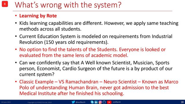 @arafkarsh arafkarsh
What’s wrong with the system?
• Learning by Rote
• Kids learning capabilities are different. However, we apply same teaching
methods across all students.
• Current Education System is modeled on requirements from Industrial
Revolution (150 years old requirements).
• No option to find the talents of the Students. Everyone is looked or
evaluated from the same lens of academic model.
• Can we confidently say that A Well known Scientist, Musician, Sports
person, Economist, Cardio Surgeon of the future is a by product of our
current system?
• Classic Example – VS Ramachandran – Neuro Scientist – Known as Marco
Polo of understanding Human Brain, never got admission to the best
Medical Institute after he finished his schooling.
04 June 2022 Copyright (c) OZAZO Pvt Ltd, 2013
18
R
