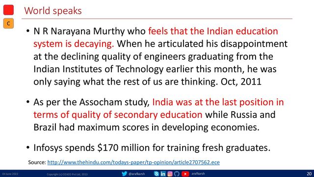 @arafkarsh arafkarsh
World speaks
• N R Narayana Murthy who feels that the Indian education
system is decaying. When he articulated his disappointment
at the declining quality of engineers graduating from the
Indian Institutes of Technology earlier this month, he was
only saying what the rest of us are thinking. Oct, 2011
• As per the Assocham study, India was at the last position in
terms of quality of secondary education while Russia and
Brazil had maximum scores in developing economies.
• Infosys spends $170 million for training fresh graduates.
04 June 2022 Copyright (c) OZAZO Pvt Ltd, 2013
20
C
Source: http://www.thehindu.com/todays-paper/tp-opinion/article2707562.ece
