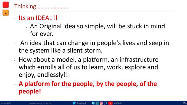 @arafkarsh arafkarsh
Thinking………………....
•
Its an IDEA..!!
•
An Original idea so simple, will be stuck in mind
for ever.
•
An idea that can change in people's lives and seep in
the system like a silent storm.
•
How about a model, a platform, an infrastructure
which enrolls all of us to learn, work, explore and
enjoy, endlessly!!
•
A platform for the people, by the people, of the
people!
04 June 2022 Copyright (c) OZAZO Pvt Ltd, 2013
35
C
