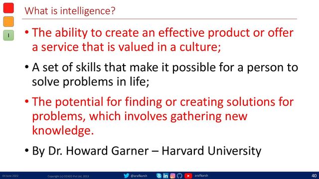 @arafkarsh arafkarsh
What is intelligence?
• The ability to create an effective product or offer
a service that is valued in a culture;
• A set of skills that make it possible for a person to
solve problems in life;
• The potential for finding or creating solutions for
problems, which involves gathering new
knowledge.
• By Dr. Howard Garner – Harvard University
04 June 2022 Copyright (c) OZAZO Pvt Ltd, 2013
40
I
