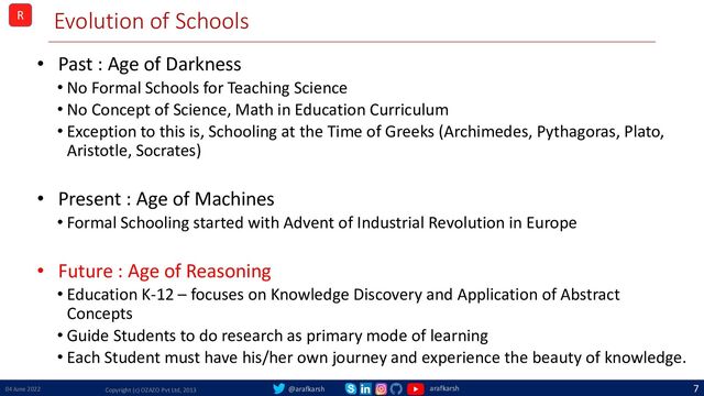 @arafkarsh arafkarsh
Evolution of Schools
• Past : Age of Darkness
• No Formal Schools for Teaching Science
• No Concept of Science, Math in Education Curriculum
• Exception to this is, Schooling at the Time of Greeks (Archimedes, Pythagoras, Plato,
Aristotle, Socrates)
• Present : Age of Machines
• Formal Schooling started with Advent of Industrial Revolution in Europe
• Future : Age of Reasoning
• Education K-12 – focuses on Knowledge Discovery and Application of Abstract
Concepts
• Guide Students to do research as primary mode of learning
• Each Student must have his/her own journey and experience the beauty of knowledge.
04 June 2022 Copyright (c) OZAZO Pvt Ltd, 2013
7
R
