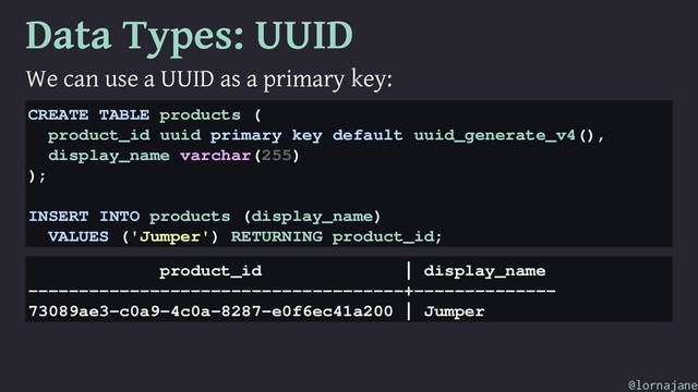 Data Types: UUID
We can use a UUID as a primary key:
CREATE TABLE products (
product_id uuid primary key default uuid_generate_v4(),
display_name varchar(255)
);
INSERT INTO products (display_name)
VALUES ('Jumper') RETURNING product_id;
product_id | display_name
-------------------------------------+--------------
73089ae3-c0a9-4c0a-8287-e0f6ec41a200 | Jumper
@lornajane
