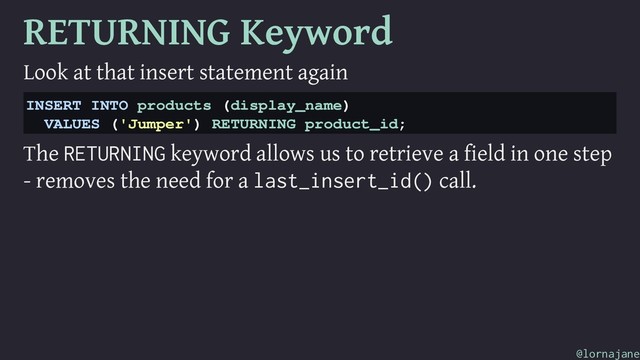 RETURNING Keyword
Look at that insert statement again
INSERT INTO products (display_name)
VALUES ('Jumper') RETURNING product_id;
The RETURNING keyword allows us to retrieve a field in one step
- removes the need for a last_insert_id() call.
@lornajane
