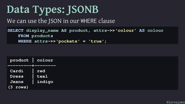 Data Types: JSONB
We can use the JSON in our WHERE clause
SELECT display_name AS product, attrs->>'colour' AS colour
FROM products
WHERE attrs->>'pockets' = 'true';
product | colour
---------+--------
Cardi | red
Dress | teal
Jeans | indigo
(3 rows)
@lornajane
