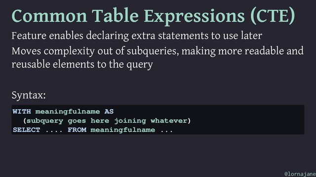 Common Table Expressions (CTE)
Feature enables declaring extra statements to use later
Moves complexity out of subqueries, making more readable and
reusable elements to the query
Syntax:
WITH meaningfulname AS
(subquery goes here joining whatever)
SELECT .... FROM meaningfulname ...
@lornajane
