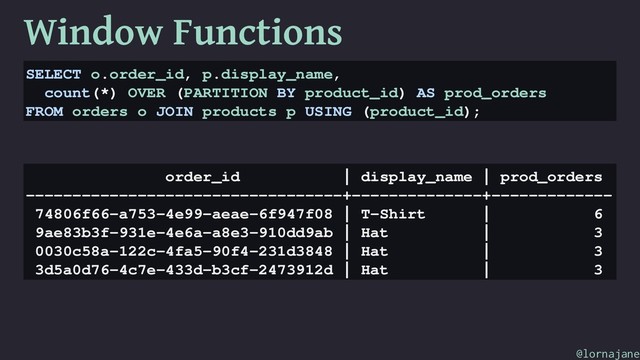 Window Functions
SELECT o.order_id, p.display_name,
count(*) OVER (PARTITION BY product_id) AS prod_orders
FROM orders o JOIN products p USING (product_id);
order_id | display_name | prod_orders
----------------------------------+--------------+-------------
74806f66-a753-4e99-aeae-6f947f08 | T-Shirt | 6
9ae83b3f-931e-4e6a-a8e3-910dd9ab | Hat | 3
0030c58a-122c-4fa5-90f4-231d3848 | Hat | 3
3d5a0d76-4c7e-433d-b3cf-2473912d | Hat | 3
@lornajane
