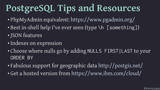 PostgreSQL Tips and Resources
• PhpMyAdmin equivalent: https://www.pgadmin.org/
• Best in-shell help I've ever seen (type \h [something])
• JSON features
• Indexes on expression
• Choose where nulls go by adding NULLS FIRST|LAST to your
ORDER BY
• Fabulous support for geographic data http://postgis.net/
• Get a hosted version from https://www.ibm.com/cloud/
@lornajane
