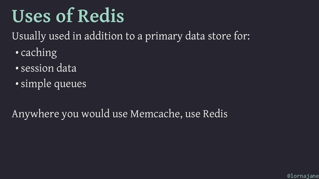 Uses of Redis
Usually used in addition to a primary data store for:
• caching
• session data
• simple queues
Anywhere you would use Memcache, use Redis
@lornajane
