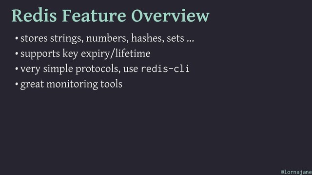 Redis Feature Overview
• stores strings, numbers, hashes, sets ...
• supports key expiry/lifetime
• very simple protocols, use redis-cli
• great monitoring tools
@lornajane
