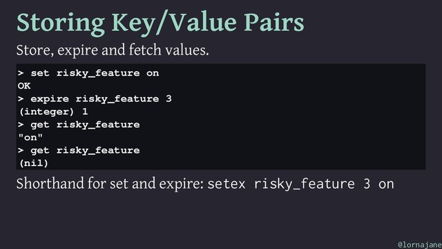 Storing Key/Value Pairs
Store, expire and fetch values.
> set risky_feature on
OK
> expire risky_feature 3
(integer) 1
> get risky_feature
"on"
> get risky_feature
(nil)
Shorthand for set and expire: setex risky_feature 3 on
@lornajane
