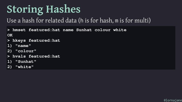 Storing Hashes
Use a hash for related data (h is for hash, m is for multi)
> hmset featured:hat name Sunhat colour white
OK
> hkeys featured:hat
1) "name"
2) "colour"
> hvals featured:hat
1) "Sunhat"
2) "white"
@lornajane

