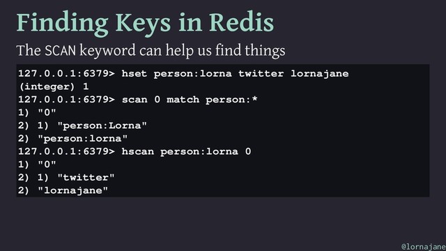 Finding Keys in Redis
The SCAN keyword can help us find things
127.0.0.1:6379> hset person:lorna twitter lornajane
(integer) 1
127.0.0.1:6379> scan 0 match person:*
1) "0"
2) 1) "person:Lorna"
2) "person:lorna"
127.0.0.1:6379> hscan person:lorna 0
1) "0"
2) 1) "twitter"
2) "lornajane"
@lornajane
