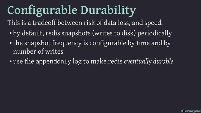 Configurable Durability
This is a tradeoff between risk of data loss, and speed.
• by default, redis snapshots (writes to disk) periodically
• the snapshot frequency is configurable by time and by
number of writes
• use the appendonly log to make redis eventually durable
@lornajane
